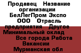 Продавец › Название организации ­ БелЛегПром-Экспо, ООО › Отрасль предприятия ­ Другое › Минимальный оклад ­ 33 000 - Все города Работа » Вакансии   . Мурманская обл.,Апатиты г.